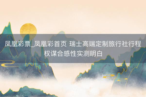 凤凰彩票_凤凰彩首页 瑞士高端定制旅行社行程权谋合感性实测明白