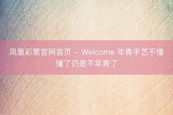 凤凰彩票官网首页 - Welcome 年青手艺不懂懂了仍是不年青了