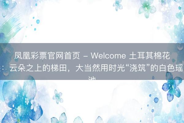 凤凰彩票官网首页 - Welcome 土耳其棉花堡：云朵之上的梯田，大当然用时光“浇筑”的白色瑶池