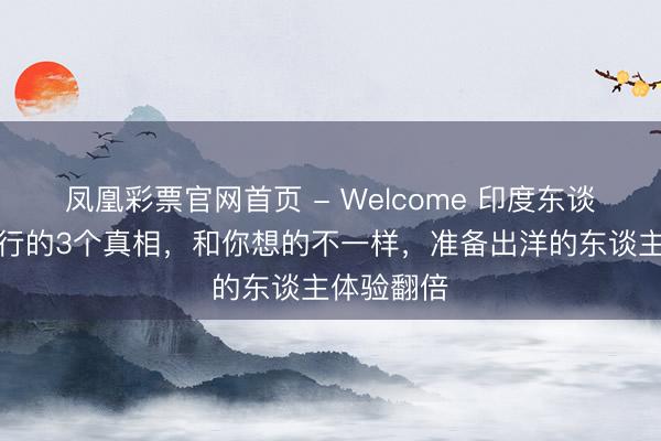 凤凰彩票官网首页 - Welcome 印度东谈主国外旅行的3个真相，和你想的不一样，准备出洋的东谈主体验翻倍