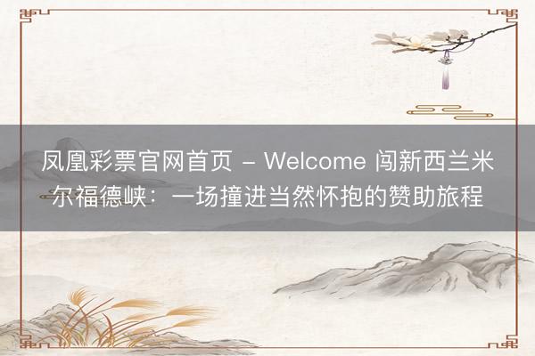凤凰彩票官网首页 - Welcome 闯新西兰米尔福德峡：一场撞进当然怀抱的赞助旅程