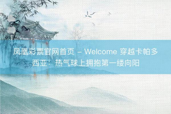 凤凰彩票官网首页 - Welcome 穿越卡帕多西亚：热气球上拥抱第一缕向阳