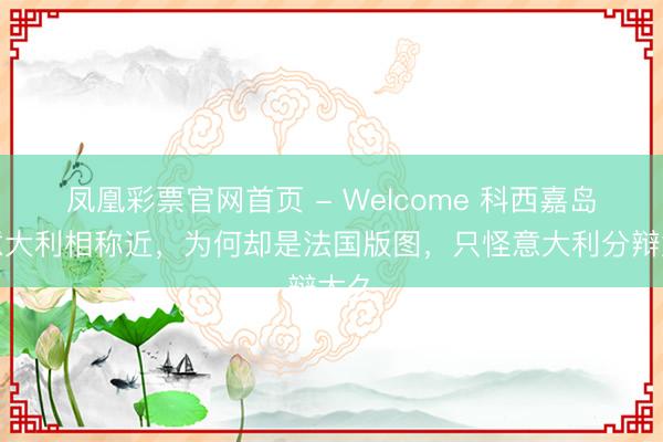 凤凰彩票官网首页 - Welcome 科西嘉岛距意大利相称近，为何却是法国版图，只怪意大利分辩太久