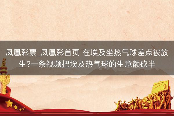 凤凰彩票_凤凰彩首页 在埃及坐热气球差点被放生?一条视频把埃及热气球的生意额砍半
