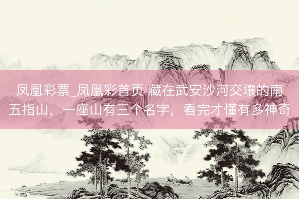 凤凰彩票_凤凰彩首页 藏在武安沙河交壤的南五指山，一座山有三个名字，看完才懂有多神奇