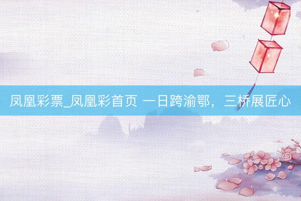 凤凰彩票_凤凰彩首页 一日跨渝鄂,三桥展匠心