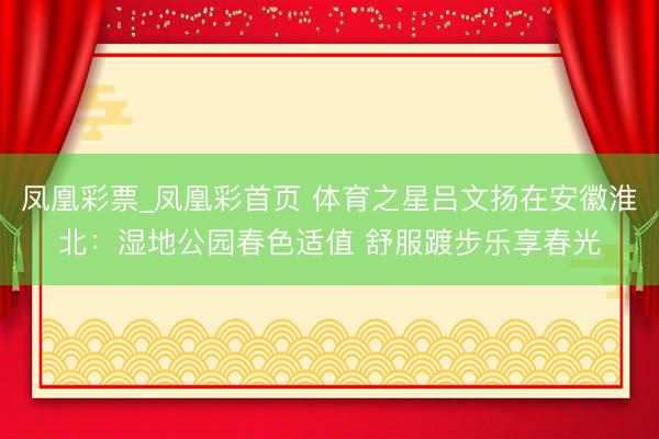 凤凰彩票_凤凰彩首页 体育之星吕文扬在安徽淮北:湿地公园春色适值 舒服踱步乐享春光