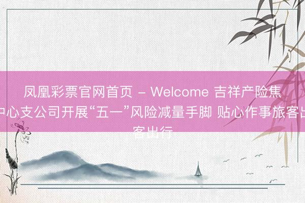 凤凰彩票官网首页 - Welcome 吉祥产险焦作中心支公司开展“五一”风险减量手脚 贴心作事旅客出行