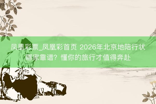 凤凰彩票_凤凰彩首页 2026年北京地陪行状哪家靠谱？懂你的旅行才值得奔赴