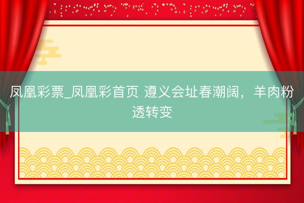 凤凰彩票_凤凰彩首页 遵义会址春潮阔，羊肉粉透转变