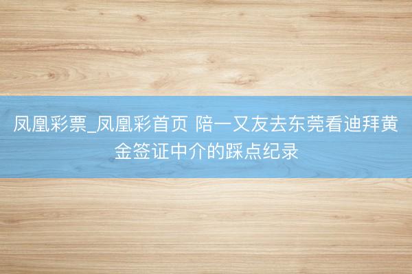 凤凰彩票_凤凰彩首页 陪一又友去东莞看迪拜黄金签证中介的踩点纪录