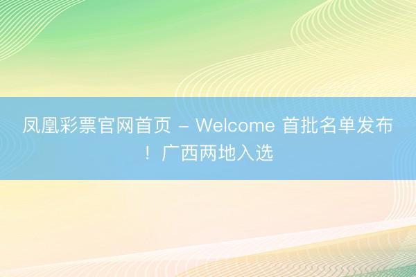 凤凰彩票官网首页 - Welcome 首批名单发布！广西两地入选
