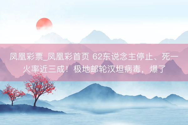 凤凰彩票_凤凰彩首页 62东说念主停止、死一火率近三成！极地邮轮汉坦病毒，爆了