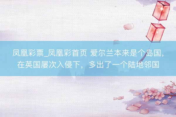 凤凰彩票_凤凰彩首页 爱尔兰本来是个岛国，在英国屡次入侵下，多出了一个陆地邻国