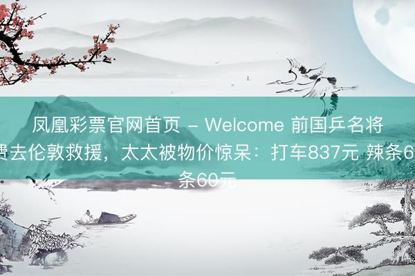 凤凰彩票官网首页 - Welcome 前国乒名将私费去伦敦救援，太太被物价惊呆：打车837元 辣条60元