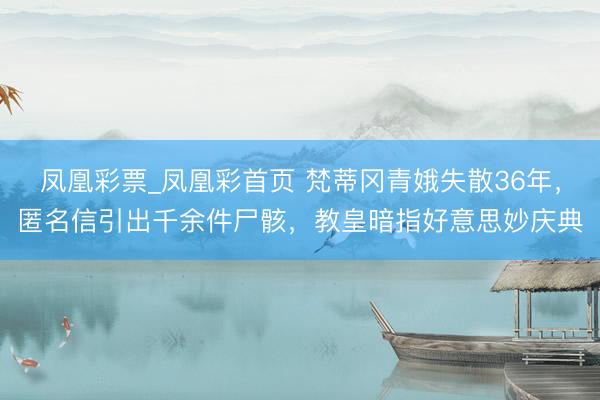 凤凰彩票_凤凰彩首页 梵蒂冈青娥失散36年，匿名信引出千余件尸骸，教皇暗指好意思妙庆典