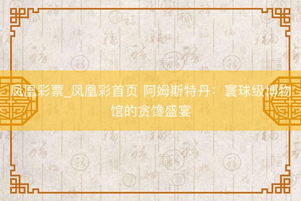 凤凰彩票_凤凰彩首页 阿姆斯特丹：寰球级博物馆的贪馋盛宴