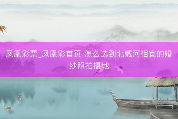 凤凰彩票_凤凰彩首页 怎么选到北戴河相宜的婚纱照拍摄地