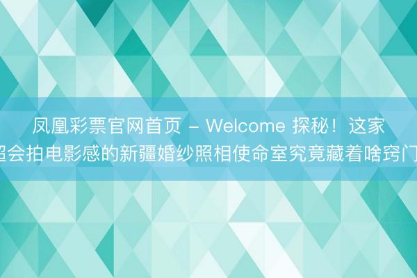 凤凰彩票官网首页 - Welcome 探秘！这家超会拍电影感的新疆婚纱照相使命室究竟藏着啥窍门？