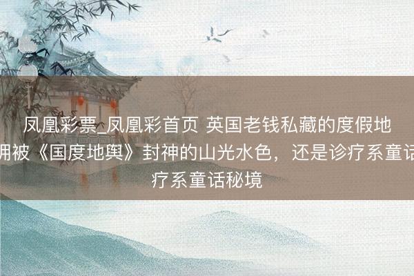 凤凰彩票_凤凰彩首页 英国老钱私藏的度假地，坐拥被《国度地舆》封神的山光水色，还是诊疗系童话秘境