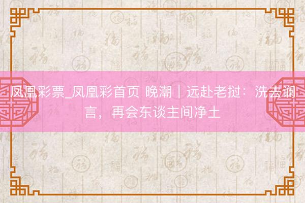 凤凰彩票_凤凰彩首页 晚潮｜远赴老挝：洗去谰言，再会东谈主间净土