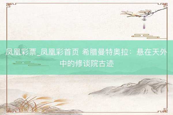 凤凰彩票_凤凰彩首页 希腊曼特奥拉：悬在天外中的修谈院古迹