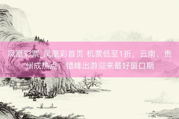凤凰彩票_凤凰彩首页 机票低至1折，云南、贵州成热点，错峰出游迎来最好窗口期