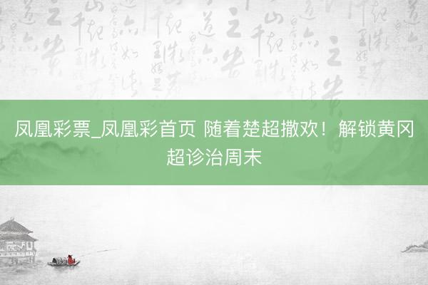 凤凰彩票_凤凰彩首页 随着楚超撒欢!解锁黄冈超诊治周末
