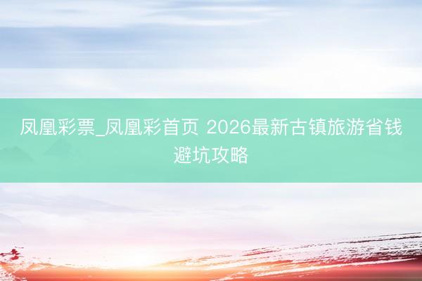 凤凰彩票_凤凰彩首页 2026最新古镇旅游省钱避坑攻略