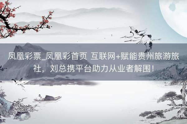 凤凰彩票_凤凰彩首页 互联网+赋能贵州旅游旅社,刘总携平台助力从业者解围!