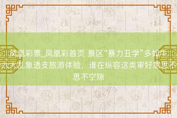 凤凰彩票_凤凰彩首页 景区“暴力丑学”多如牛毛，六大乱象透支旅游体验，谁在纵容这类审好意思不空隙