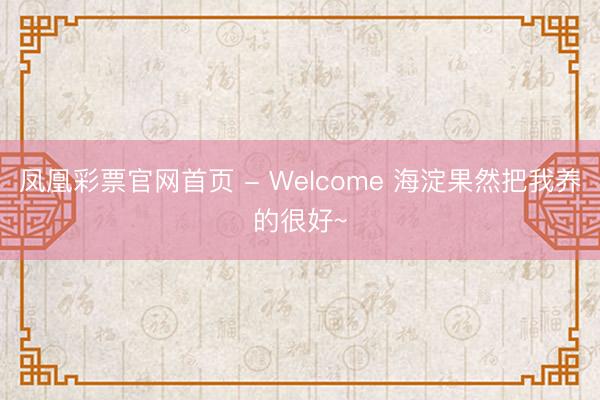 凤凰彩票官网首页 - Welcome 海淀果然把我养的很好~