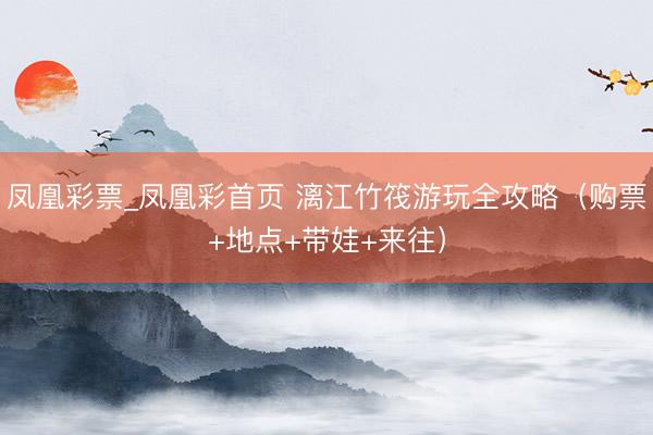 凤凰彩票_凤凰彩首页 漓江竹筏游玩全攻略（购票+地点+带娃+来往）