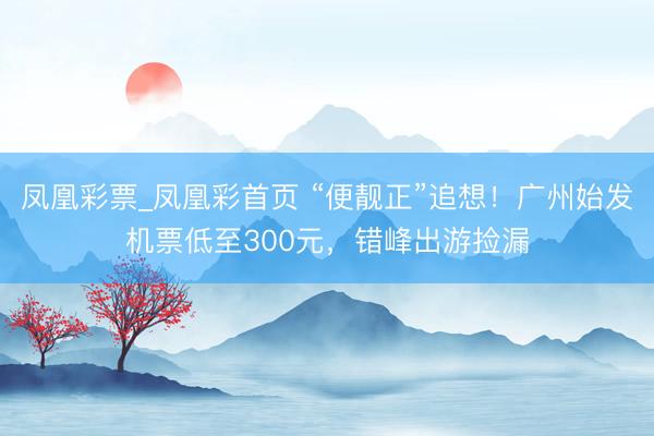凤凰彩票_凤凰彩首页 “便靓正”追想！广州始发机票低至300元，错峰出游捡漏