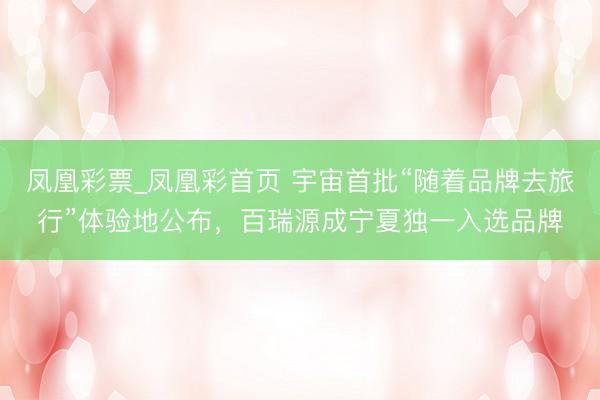 凤凰彩票_凤凰彩首页 宇宙首批“随着品牌去旅行”体验地公布，百瑞源成宁夏独一入选品牌
