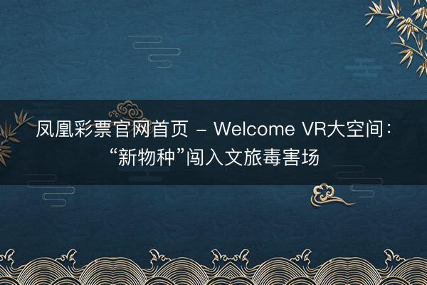 凤凰彩票官网首页 - Welcome VR大空间：“新物种”闯入文旅毒害场
