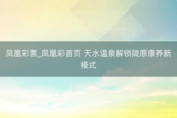 凤凰彩票_凤凰彩首页 天水温泉解锁陇原康养新模式