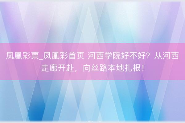 凤凰彩票_凤凰彩首页 河西学院好不好？从河西走廊开赴，向丝路本地扎根！