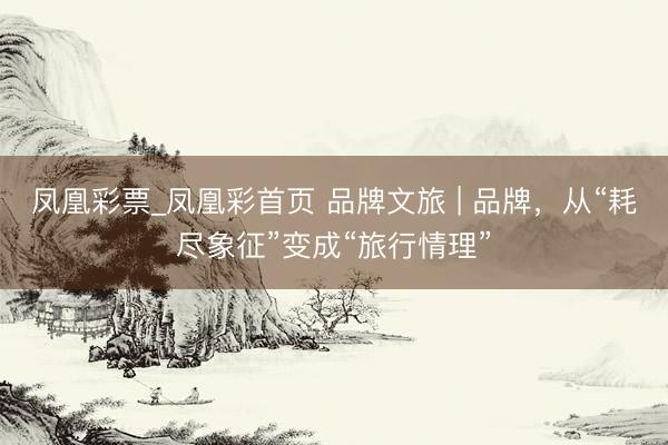 凤凰彩票_凤凰彩首页 品牌文旅 | 品牌，从“耗尽象征”变成“旅行情理”