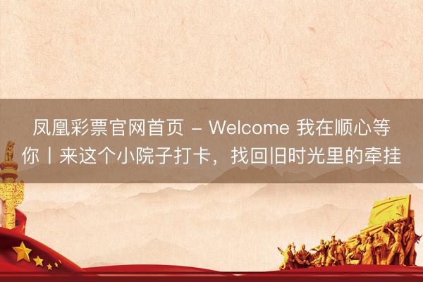 凤凰彩票官网首页 - Welcome 我在顺心等你丨来这个小院子打卡，找回旧时光里的牵挂