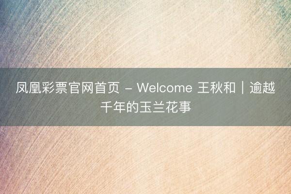 凤凰彩票官网首页 - Welcome 王秋和｜逾越千年的玉兰花事