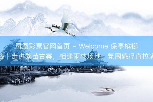 凤凰彩票官网首页 - Welcome 保亭槟榔谷｜走进黎苗古寨，相逢雨林场地，氛围感径直拉满