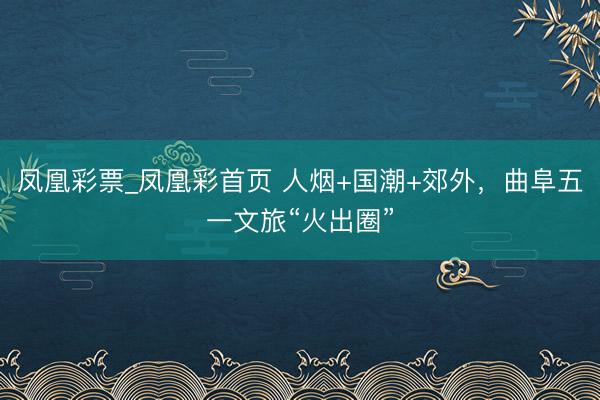 凤凰彩票_凤凰彩首页 人烟+国潮+郊外，曲阜五一文旅“火出圈”