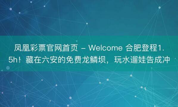 凤凰彩票官网首页 - Welcome 合肥登程1.5h！藏在六安的免费龙鳞坝，玩水遛娃告成冲