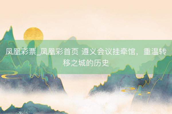 凤凰彩票_凤凰彩首页 遵义会议挂牵馆，重温转移之城的历史