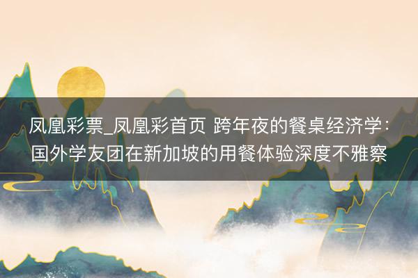 凤凰彩票_凤凰彩首页 跨年夜的餐桌经济学：国外学友团在新加坡的用餐体验深度不雅察