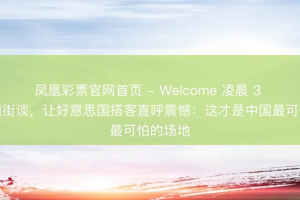 凤凰彩票官网首页 - Welcome 凌晨 3 点的中国街谈，让好意思国搭客直呼震憾：这才是中国最可怕的场地