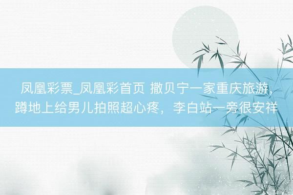 凤凰彩票_凤凰彩首页 撒贝宁一家重庆旅游，蹲地上给男儿拍照超心疼，李白站一旁很安祥