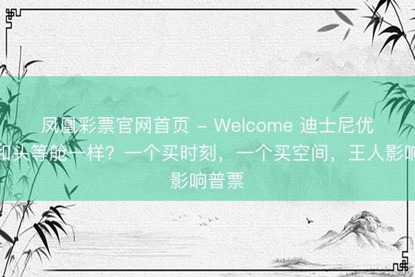 凤凰彩票官网首页 - Welcome 迪士尼优速通和头等舱一样？一个买时刻，一个买空间，王人影响普票