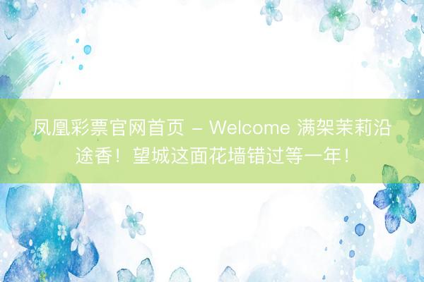 凤凰彩票官网首页 - Welcome 满架茉莉沿途香！望城这面花墙错过等一年！